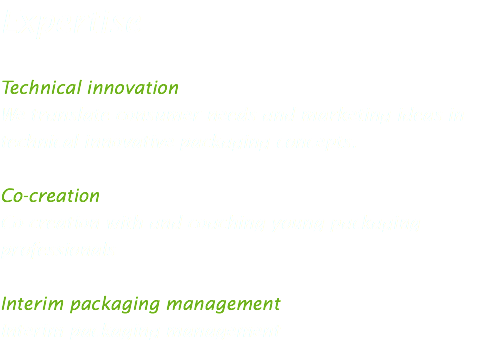 Expertise Technical innovation
We translate consumer needs and marketing ideas in technical innovative packaging concepts. Co-creation
Co-creation with and coaching young packaging professionals Interim packaging management
Interim packaging management